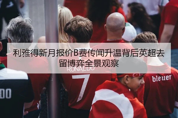 利雅得新月报价B费传闻升温背后英超去留博弈全景观察